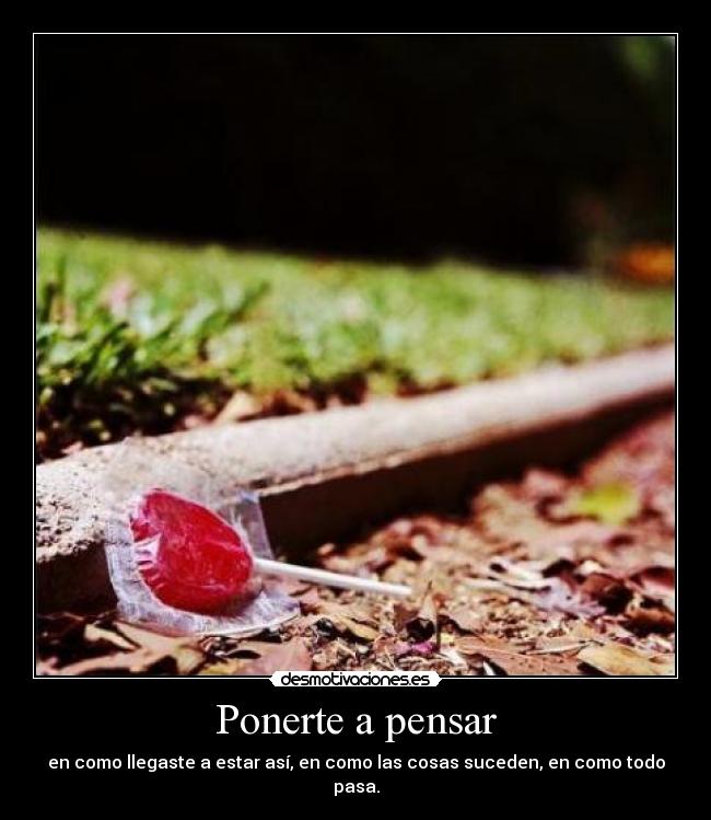 Ponerte a pensar - en como llegaste a estar así, en como las cosas suceden, en como todo pasa.