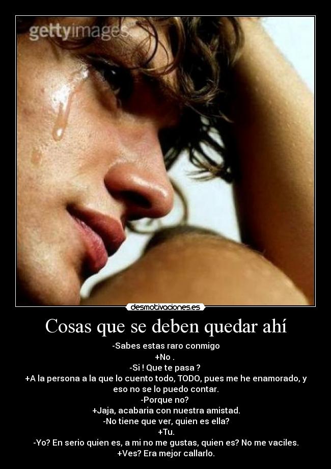 Cosas que se deben quedar ahí - -Sabes estas raro conmigo
+No .
-Si ! Que te pasa ?
+A la persona a la que lo cuento todo, TODO, pues me he enamorado, y
eso no se lo puedo contar.
-Porque no?
+Jaja, acabaria con nuestra amistad.
-No tiene que ver, quien es ella?
+Tu.
-Yo? En serio quien es, a mi no me gustas, quien es? No me vaciles.
+Ves? Era mejor callarlo.