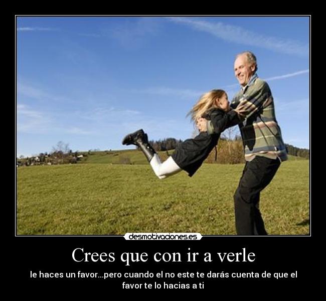 Crees que con ir a verle - le haces un favor...pero cuando el no este te darás cuenta de que el
favor te lo hacias a ti