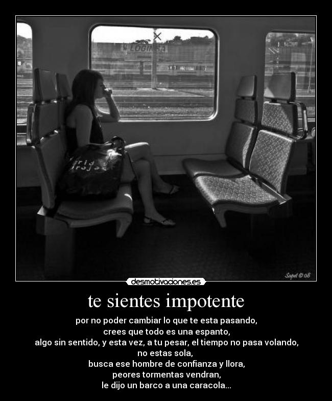 te sientes impotente - por no poder cambiar lo que te esta pasando,
crees que todo es una espanto,
algo sin sentido, y esta vez, a tu pesar, el tiempo no pasa volando,
no estas sola, 
busca ese hombre de confianza y llora,
peores tormentas vendran,
le dijo un barco a una caracola...