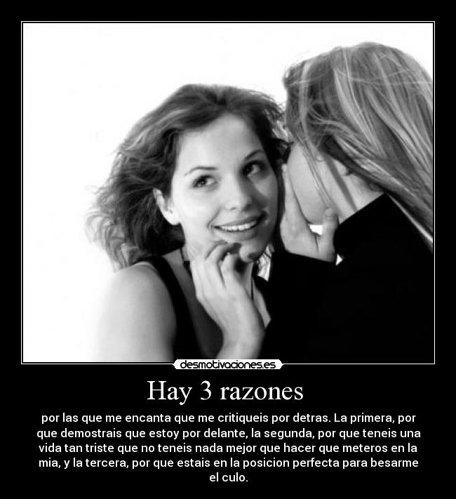 Hay 3 razones - por las que me encanta que me critiqueis por detras. La primera, por
que demostrais que estoy por delante, la segunda, por que teneis una
vida tan triste que no teneis nada mejor que hacer que meteros en la
mia, y la tercera, por que estais en la posicion perfecta para besarme
el culo.