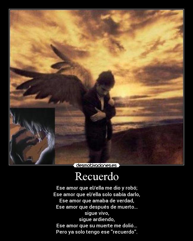 Recuerdo - Ese amor que el/ella me dio y robó;
Ese amor que el/ella solo sabía darlo,
Ese amor que amaba de verdad,
Ese amor que después de muerto...
sigue vivo,
sigue ardiendo,
Ese amor que su muerte me dolió...
Pero ya solo tengo ese recuerdo.