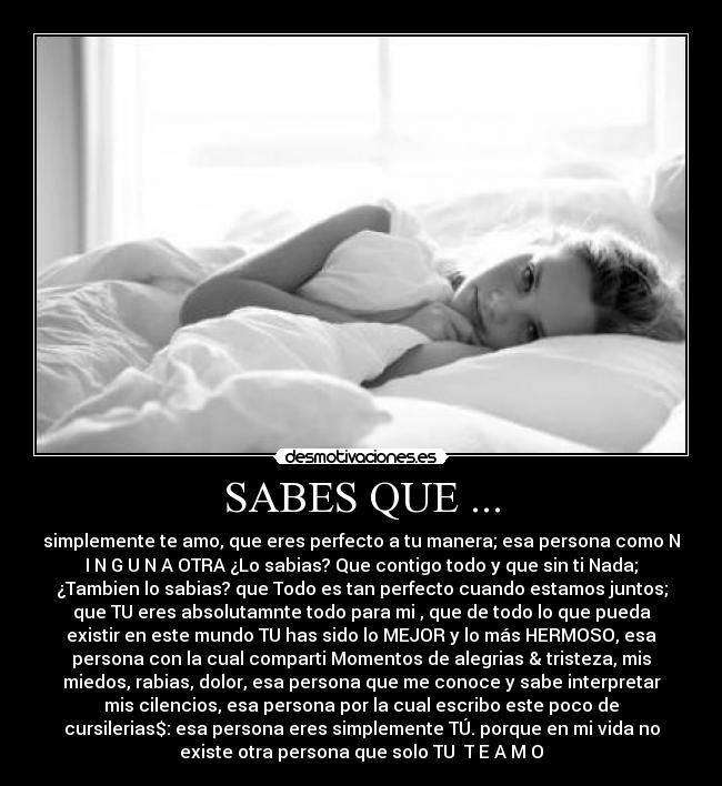 SABES QUE ... - simplemente te amo, que eres perfecto a tu manera; esa persona como N
I N G U N A OTRA ¿Lo sabias? Que contigo todo y que sin ti Nada;
¿Tambien lo sabias? que Todo es tan perfecto cuando estamos juntos;
que TU eres absolutamnte todo para mi , que de todo lo que pueda
existir en este mundo TU has sido lo MEJOR y lo más HERMOSO, esa
persona con la cual comparti Momentos de alegrias & tristeza, mis
miedos, rabias, dolor, esa persona que me conoce y sabe interpretar
mis cilencios, esa persona por la cual escribo este poco de
cursilerias$: esa persona eres simplemente TÚ. porque en mi vida no
existe otra persona que solo TU♥ T E A M O
