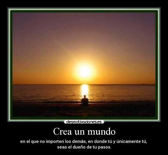 Crea un mundo - en el que no importen los demás, en donde tú y únicamente tú,
seas el dueño de tu pasos.