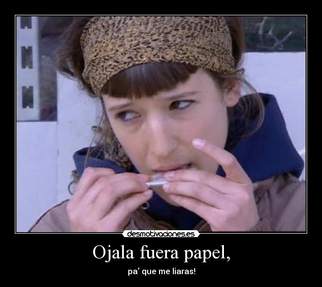 Ojala fuera papel, - pa que me liaras!
