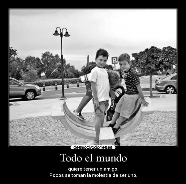 Todo el mundo - quiere tener un amigo.
Pocos se toman la molestia de ser uno.