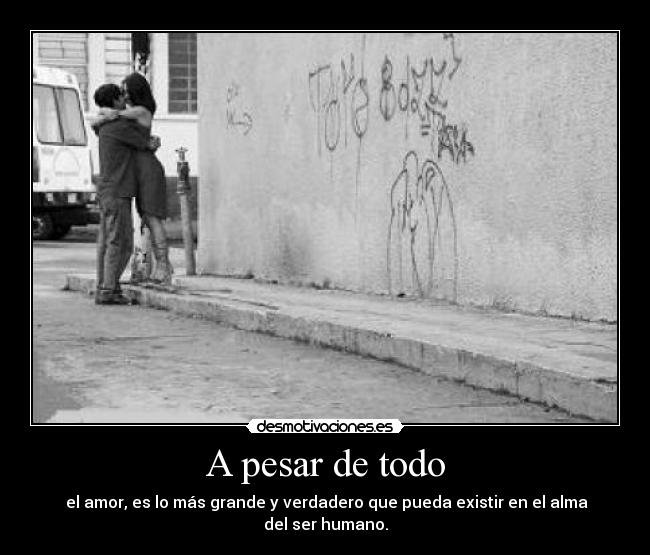 A pesar de todo -  el amor, es lo más grande y verdadero que pueda existir en el alma del ser humano.