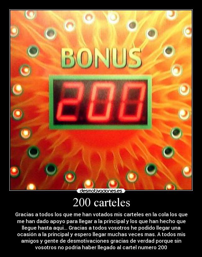 200 carteles - Gracias a todos los que me han votados mis carteles en la cola los que
me han dado apoyo para llegar a la principal y los que han hecho que
llegue hasta aqui... Gracias a todos vosotros he podido llegar una
ocasión a la principal y espero llegar muchas veces mas. A todos mis
amigos y gente de desmotivaciones gracias de verdad porque sin
vosotros no podria haber llegado al cartel numero 200