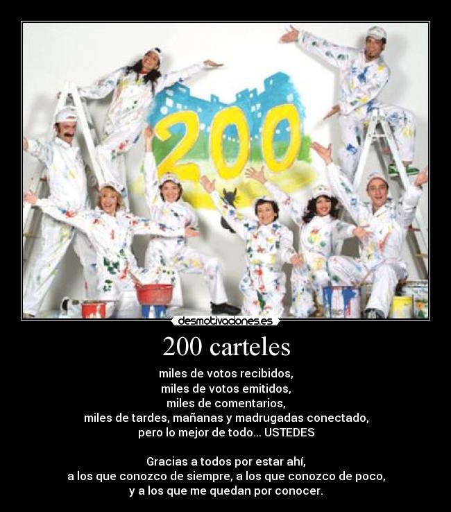 200 carteles - miles de votos recibidos,
miles de votos emitidos,
miles de comentarios,
miles de tardes, mañanas y madrugadas conectado,
pero lo mejor de todo... USTEDES

Gracias a todos por estar ahí,
a los que conozco de siempre, a los que conozco de poco,
y a los que me quedan por conocer.