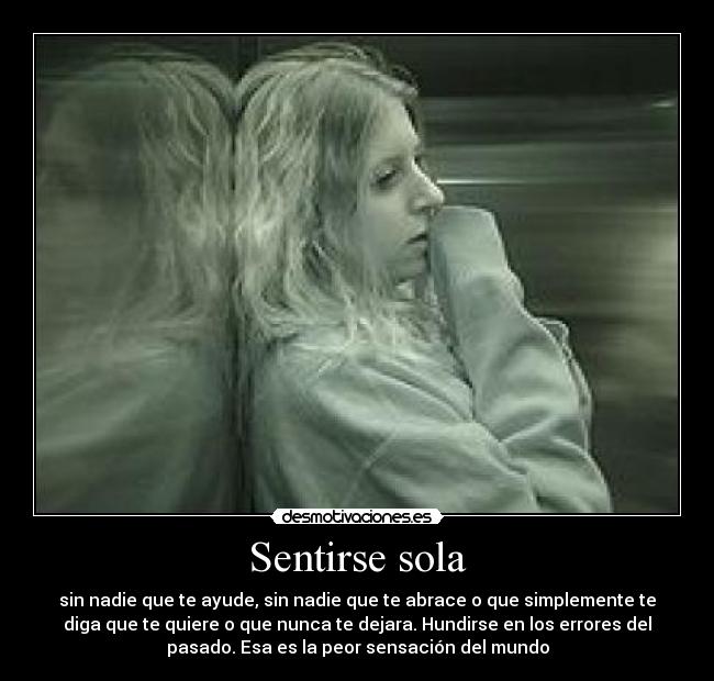 Sentirse sola - sin nadie que te ayude, sin nadie que te abrace o que simplemente te
diga que te quiere o que nunca te dejara. Hundirse en los errores del
pasado. Esa es la peor sensación del mundo