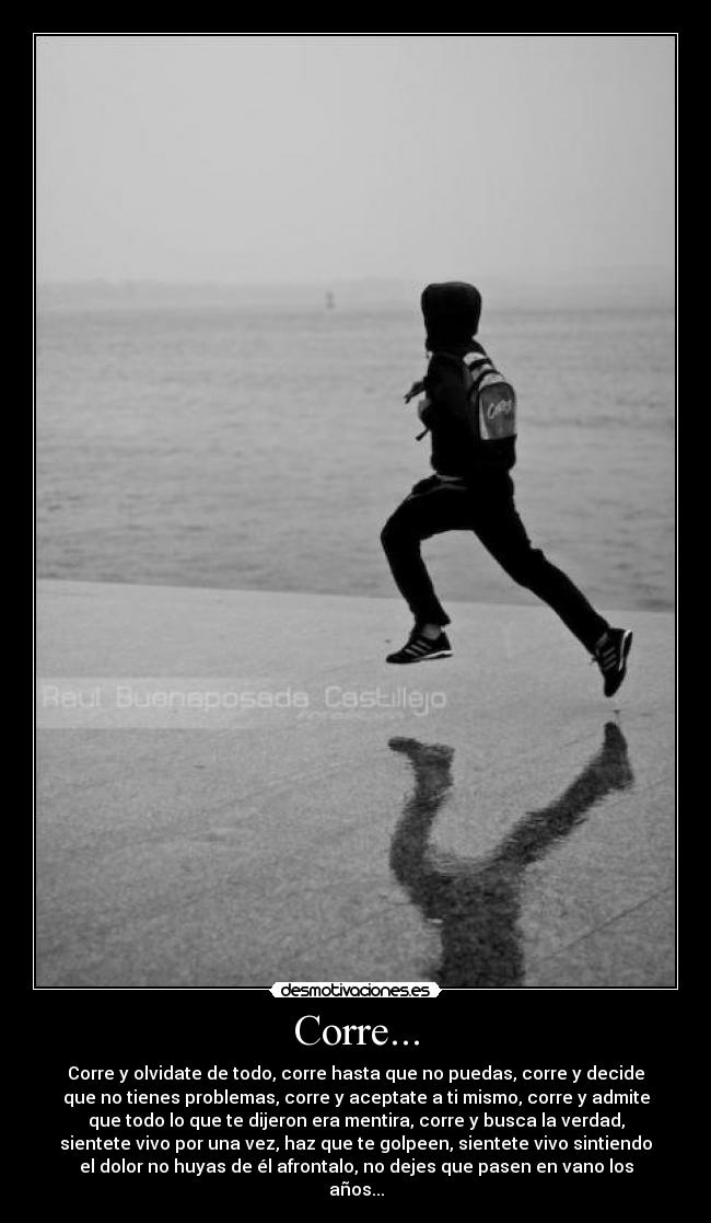 Corre... - Corre y olvidate de todo, corre hasta que no puedas, corre y decide
que no tienes problemas, corre y aceptate a ti mismo, corre y admite
que todo lo que te dijeron era mentira, corre y busca la verdad,
sientete vivo por una vez, haz que te golpeen, sientete vivo sintiendo
el dolor no huyas de él afrontalo, no dejes que pasen en vano los
años...