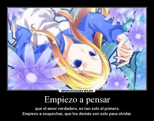 Empiezo a pensar - que el amor verdadero, es tan solo el primero.
Empiezo a sospechar, que los demás son solo para olvidar.