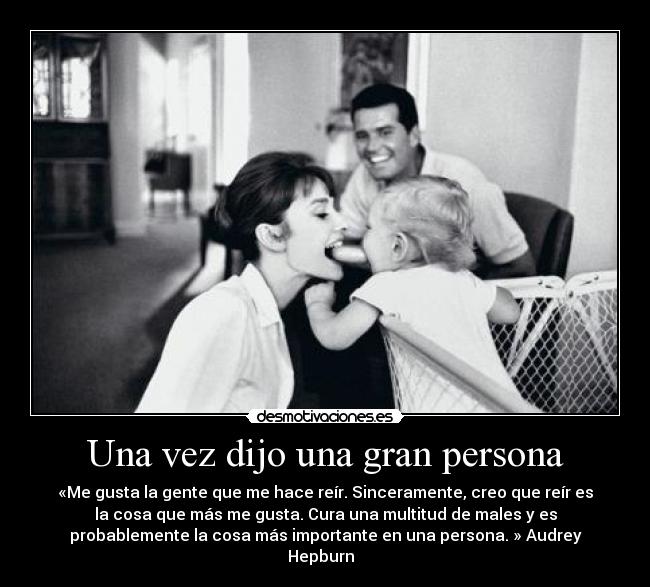 Una vez dijo una gran persona - «Me gusta la gente que me hace reír. Sinceramente, creo que reír es
la cosa que más me gusta. Cura una multitud de males y es
probablemente la cosa más importante en una persona. » Audrey
Hepburn  
