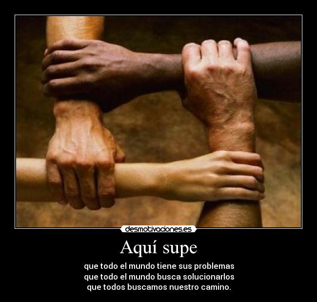 Aquí supe - que todo el mundo tiene sus problemas
que todo el mundo busca solucionarlos
que todos buscamos nuestro camino.