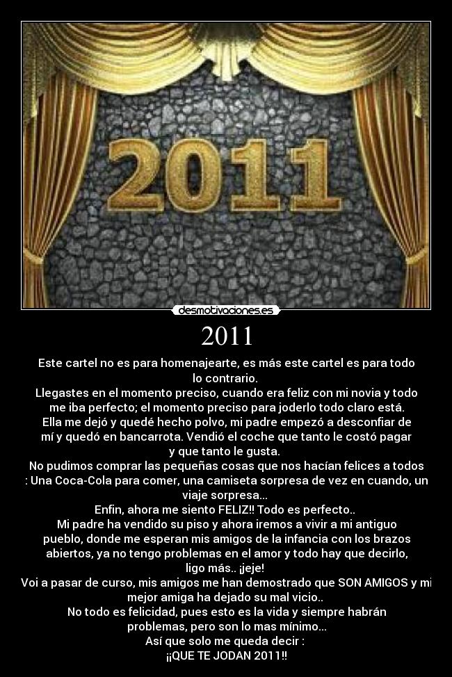 2011 - Este cartel no es para homenajearte, es más este cartel es para todo
lo contrario. 
Llegastes en el momento preciso, cuando era feliz con mi novia y todo
me iba perfecto; el momento preciso para joderlo todo claro está.
Ella me dejó y quedé hecho polvo, mi padre empezó a desconfiar de
mí y quedó en bancarrota. Vendió el coche que tanto le costó pagar
y que tanto le gusta. 
No pudimos comprar las pequeñas cosas que nos hacían felices a todos
: Una Coca-Cola para comer, una camiseta sorpresa de vez en cuando, un
viaje sorpresa... 
Enfin, ahora me siento FELIZ!! Todo es perfecto.. 
Mi padre ha vendido su piso y ahora iremos a vivir a mi antiguo
pueblo, donde me esperan mis amigos de la infancia con los brazos
abiertos, ya no tengo problemas en el amor y todo hay que decirlo,
ligo más.. ¡jeje! 
Voi a pasar de curso, mis amigos me han demostrado que SON AMIGOS y mi
mejor amiga ha dejado su mal vicio.. 
No todo es felicidad, pues esto es la vida y siempre habrán
problemas, pero son lo mas mínimo...
Así que solo me queda decir : 
¡¡QUE TE JODAN 2011!!