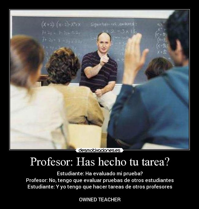 Profesor: Has hecho tu tarea? - Estudiante: Ha evaluado mi prueba?
Profesor: No, tengo que evaluar pruebas de otros estudiantes
Estudiante: Y yo tengo que hacer tareas de otros profesores

OWNED TEACHER