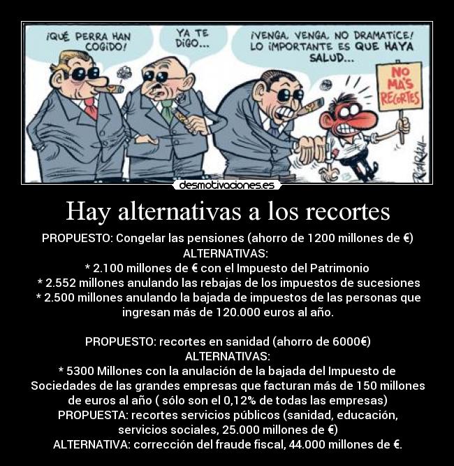 Hay alternativas a los recortes - PROPUESTO: Congelar las pensiones (ahorro de 1200 millones de €)
ALTERNATIVAS: 
* 2.100 millones de € con el Impuesto del Patrimonio
 * 2.552 millones anulando las rebajas de los impuestos de sucesiones
 * 2.500 millones anulando la bajada de impuestos de las personas que
ingresan más de 120.000 euros al año.

PROPUESTO: recortes en sanidad (ahorro de 6000€)
ALTERNATIVAS:
* 5300 Millones con la anulación de la bajada del Impuesto de
Sociedades de las grandes empresas que facturan más de 150 millones
de euros al año ( sólo son el 0,12% de todas las empresas)
PROPUESTA: recortes servicios públicos (sanidad, educación,
servicios sociales, 25.000 millones de €)
ALTERNATIVA: corrección del fraude fiscal, 44.000 millones de €.