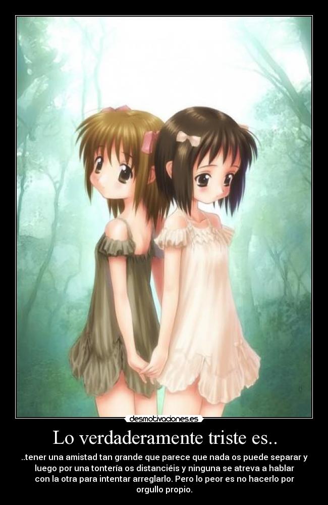 Lo verdaderamente triste es.. - ..tener una amistad tan grande que parece que nada os puede separar y
luego por una tontería os distanciéis y ninguna se atreva a hablar
con la otra para intentar arreglarlo. Pero lo peor es no hacerlo por
orgullo propio.