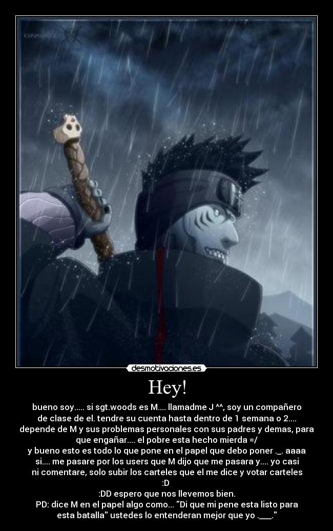 Hey! - bueno soy..... si sgt.woods es M.... llamadme J ^^, soy un compañero
de clase de el. tendre su cuenta hasta dentro de 1 semana o 2....
depende de M y sus problemas personales con sus padres y demas, para
que engañar.... el pobre esta hecho mierda =/
y bueno esto es todo lo que pone en el papel que debo poner ._. aaaa
si.... me pasare por los users que M dijo que me pasara y.... yo casi
ni comentare, solo subir los carteles que el me dice y votar carteles
:D
:DD espero que nos llevemos bien.
PD: dice M en el papel algo como... Di que mi pene esta listo para
esta batalla ustedes lo entenderan mejor que yo .___.