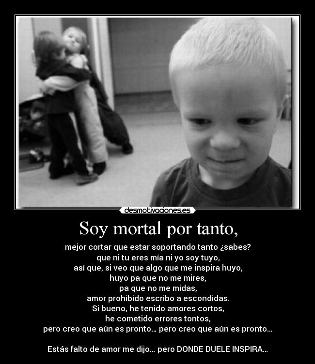 Soy mortal por tanto, - mejor cortar que estar soportando tanto ¿sabes?
que ni tu eres mía ni yo soy tuyo,
así que, si veo que algo que me inspira huyo,
huyo pa que no me mires,
pa que no me midas,
amor prohibido escribo a escondidas.
Si bueno, he tenido amores cortos,
he cometido errores tontos,
pero creo que aún es pronto… pero creo que aún es pronto…

Estás falto de amor me dijo… pero DONDE DUELE INSPIRA…