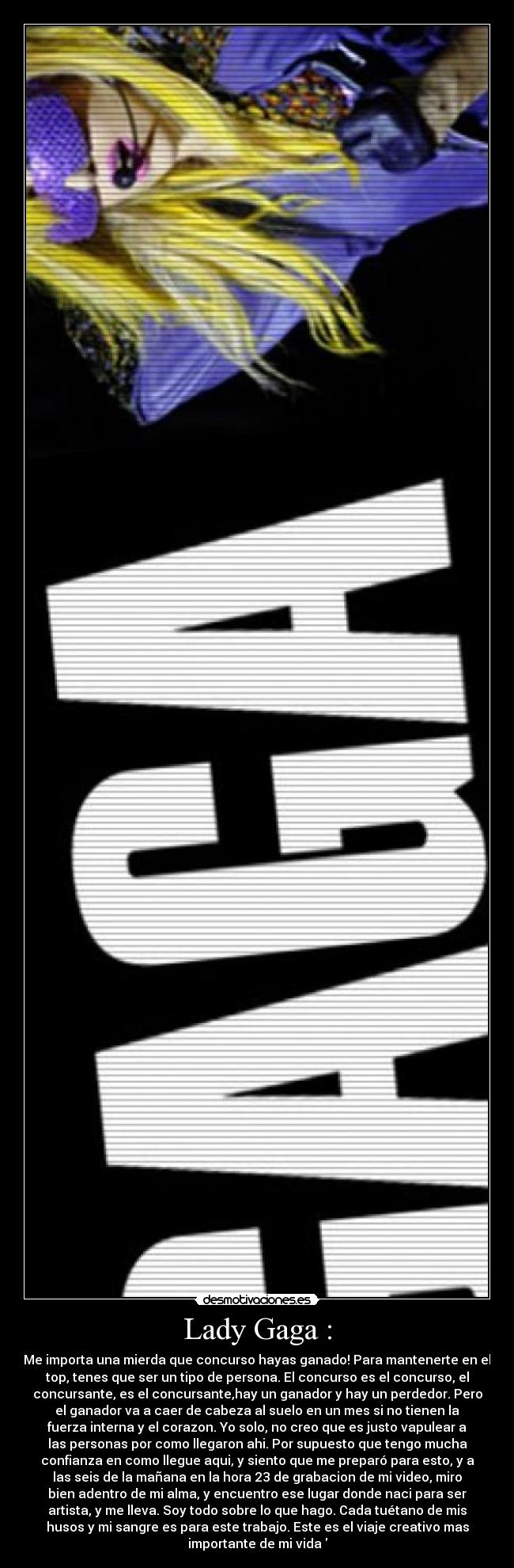 Lady Gaga : - Me importa una mierda que concurso hayas ganado! Para mantenerte en el
top, tenes que ser un tipo de persona. El concurso es el concurso, el
concursante, es el concursante,hay un ganador y hay un perdedor. Pero
el ganador va a caer de cabeza al suelo en un mes si no tienen la
fuerza interna y el corazon. Yo solo, no creo que es justo vapulear a
las personas por como llegaron ahi. Por supuesto que tengo mucha
confianza en como llegue aqui, y siento que me preparó para esto, y a
las seis de la mañana en la hora 23 de grabacion de mi video, miro
bien adentro de mi alma, y encuentro ese lugar donde naci para ser
artista, y me lleva. Soy todo sobre lo que hago. Cada tuétano de mis
husos y mi sangre es para este trabajo. Este es el viaje creativo mas
importante de mi vida♥
