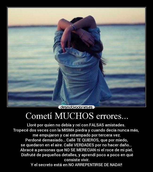 Cometí MUCHOS errores... - Lloré por quien no debía y reí con FALSAS amistades.
Tropecé dos veces con la MISMA piedra y cuando decía nunca más,
me empujaron y caí estampado por tercera vez.
Perdoné demasiado... Callé TE QUIEROS, que por miedo,
se quedaron en el aire. Callé VERDADES por no hacer daño...
Abracé a personas que NO SE MERECIAN ni el roce de mi piel.
Disfruté de pequeños detalles, y aprendí poco a poco en qué consiste vivir.
Y el secreto está en NO ARREPENTIRSE DE NADA!!
