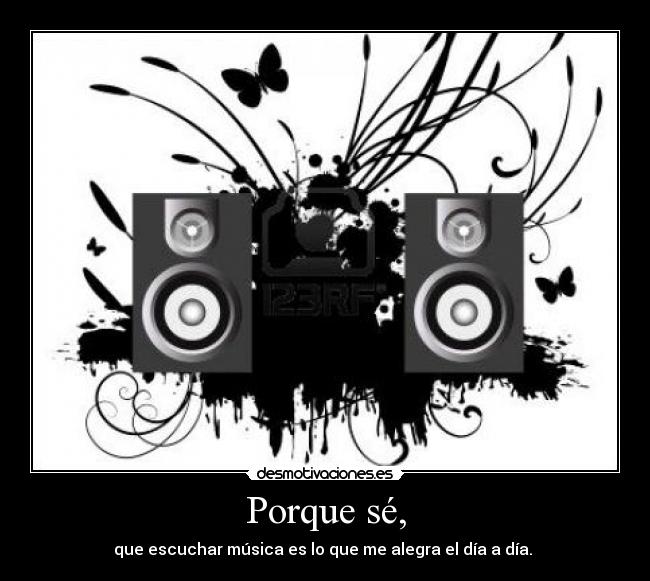 Porque sé, - que escuchar música es lo que me alegra el día a día. 