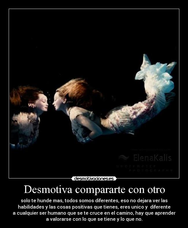 Desmotiva compararte con otro - solo te hunde mas, todos somos diferentes, eso no dejara ver las
habilidades y las cosas positivas que tienes, eres unico y diferente
a cualquier ser humano que se te cruce en el camino, hay que aprender
a valorarse con lo que se tiene y lo que no.