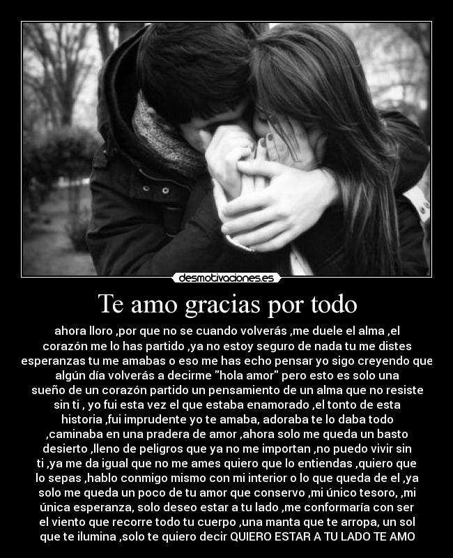 Te amo gracias por todo - ahora lloro ,por que no se cuando volverás ,me duele el alma ,el
corazón me lo has partido ,ya no estoy seguro de nada tu me distes
esperanzas tu me amabas o eso me has echo pensar yo sigo creyendo que
algún día volverás a decirme hola amor pero esto es solo una
sueño de un corazón partido un pensamiento de un alma que no resiste
sin ti , yo fui esta vez el que estaba enamorado ,el tonto de esta
historia ,fui imprudente yo te amaba, adoraba te lo daba todo
,caminaba en una pradera de amor ,ahora solo me queda un basto
desierto ,lleno de peligros que ya no me importan ,no puedo vivir sin
ti ,ya me da igual que no me ames quiero que lo entiendas ,quiero que
lo sepas ,hablo conmigo mismo con mi interior o lo que queda de el ,ya
solo me queda un poco de tu amor que conservo ,mi único tesoro, ,mi
única esperanza, solo deseo estar a tu lado ,me conformaría con ser
el viento que recorre todo tu cuerpo ,una manta que te arropa, un sol
que te ilumina ,solo te quiero decir QUIERO ESTAR A TU LADO TE AMO