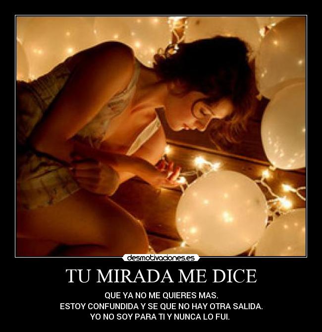 TU MIRADA ME DICE - QUE YA NO ME QUIERES MAS.
ESTOY CONFUNDIDA Y SE QUE NO HAY OTRA SALIDA.
YO NO SOY PARA TI Y NUNCA LO FUI. 