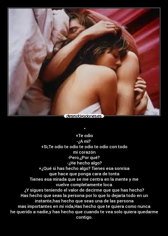 . - +Te odio
-¿A mì? 
+Sì,Te odio te odio te odio te odio con todo
mi corazón
-Pero,¿Por qué? 
-¿He hecho algo?
+¿Qué si has hecho algo? Tienes esa sonrisa
que hace que ponga cara de tonta
Tienes esa mirada que se me centra en la mente y me
vuelve completamente loca
¿Y sigues teniendo el valor de decirme que que has hecho?
Has hecho que seas la persona por lo que lo dejaría todo en un
instante,has hecho que seas una de las persona
mas importantes en mi vida,Has hecho que te quiera como nunca
he querido a nadie,y has hecho que cuando te vea solo quiera quedarme contigo.

