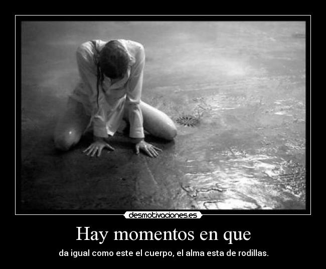 Hay momentos en que - da igual como este el cuerpo, el alma esta de rodillas.