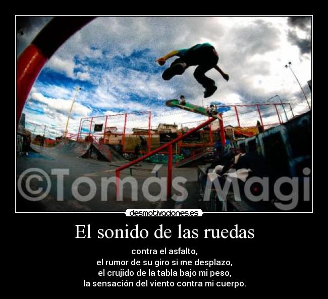 El sonido de las ruedas - contra el asfalto,
el rumor de su giro si me desplazo,
el crujido de la tabla bajo mi peso,
la sensación del viento contra mi cuerpo.