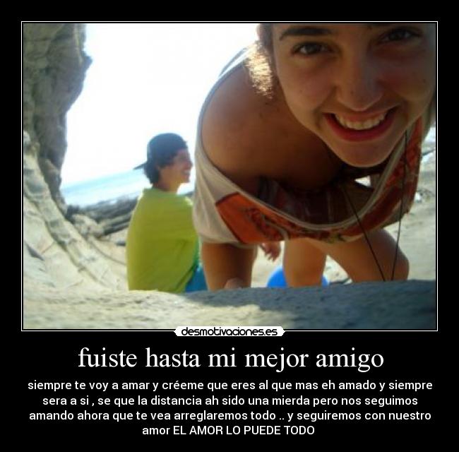 fuiste hasta mi mejor amigo - siempre te voy a amar y créeme que eres al que mas eh amado y siempre
sera a si , se que la distancia ah sido una mierda pero nos seguimos
amando ahora que te vea arreglaremos todo .. y seguiremos con nuestro
amor EL AMOR LO PUEDE TODO