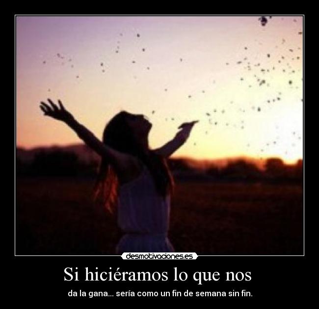 Si hiciéramos lo que nos  - da la gana... sería como un fin de semana sin fin.