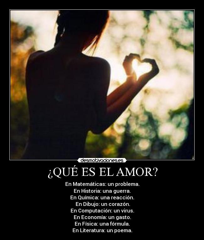 ¿QUÉ ES EL AMOR? - En Matemáticas: un problema.
En Historia: una guerra.
En Química: una reacción.
En Dibujo: un corazón.
En Computación: un virus.
En Economía: un gasto.
En Física: una fórmula.
En Literatura: un poema.