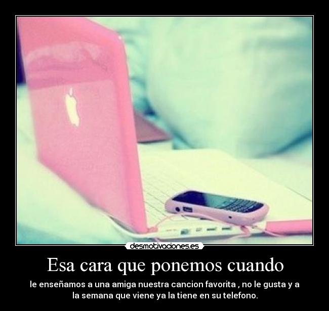 Esa cara que ponemos cuando - le enseñamos a una amiga nuestra cancion favorita , no le gusta y a
la semana que viene ya la tiene en su telefono.