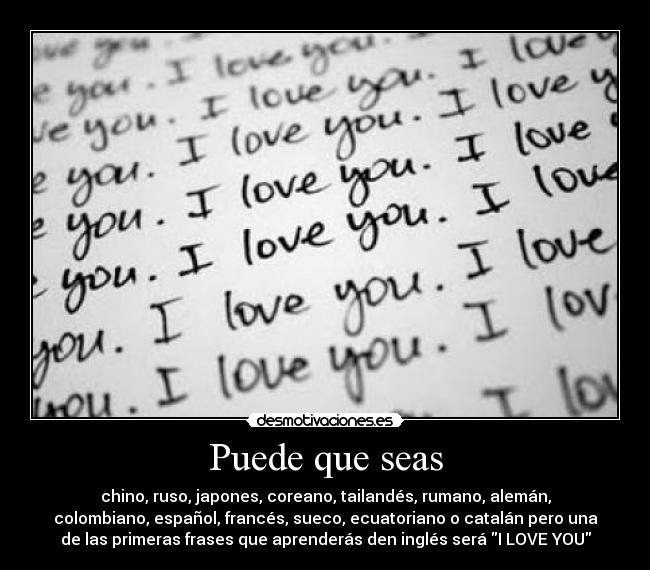 Puede que seas - chino, ruso, japones, coreano, tailandés, rumano, alemán,
colombiano, español, francés, sueco, ecuatoriano o catalán pero una
de las primeras frases que aprenderás den inglés será I LOVE YOU