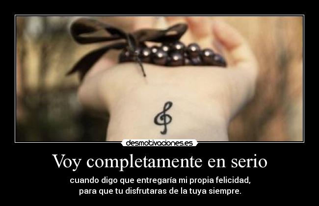 Voy completamente en serio - cuando digo que entregaría mi propia felicidad,
para que tu disfrutaras de la tuya siempre.