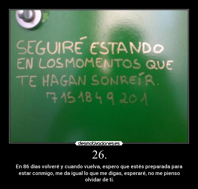 26. - En 86 días volveré y cuando vuelva, espero que estés preparada para
estar conmigo, me da igual lo que me digas, esperaré, no me pienso
olvidar de ti.