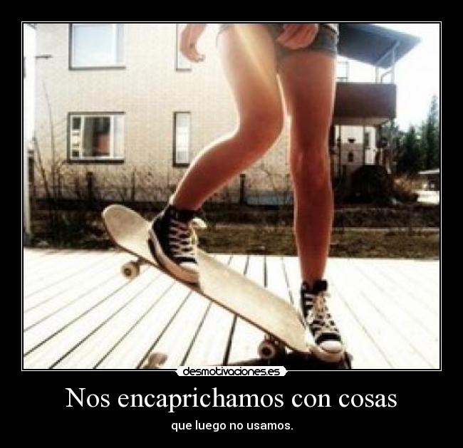 Nos encaprichamos con cosas - que luego no usamos.