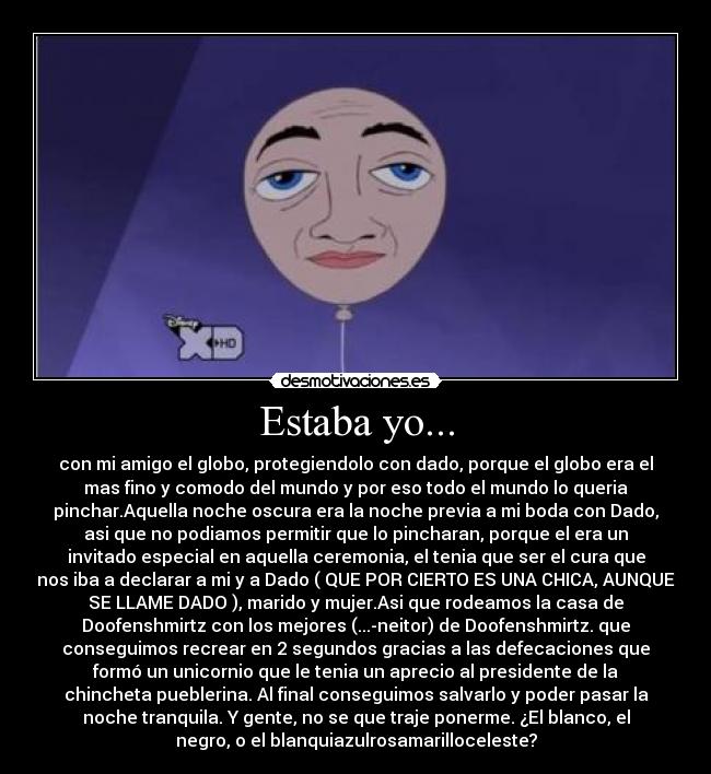 Estaba yo... - con mi amigo el globo, protegiendolo con dado, porque el globo era el
mas fino y comodo del mundo y por eso todo el mundo lo queria
pinchar.Aquella noche oscura era la noche previa a mi boda con Dado,
asi que no podiamos permitir que lo pincharan, porque el era un
invitado especial en aquella ceremonia, el tenia que ser el cura que
nos iba a declarar a mi y a Dado ( QUE POR CIERTO ES UNA CHICA, AUNQUE
SE LLAME DADO ), marido y mujer.Asi que rodeamos la casa de
Doofenshmirtz con los mejores (...-neitor) de Doofenshmirtz. que
conseguimos recrear en 2 segundos gracias a las defecaciones que
formó un unicornio que le tenia un aprecio al presidente de la
chincheta pueblerina. Al final conseguimos salvarlo y poder pasar la
noche tranquila. Y gente, no se que traje ponerme. ¿El blanco, el
negro, o el blanquiazulrosamarilloceleste?