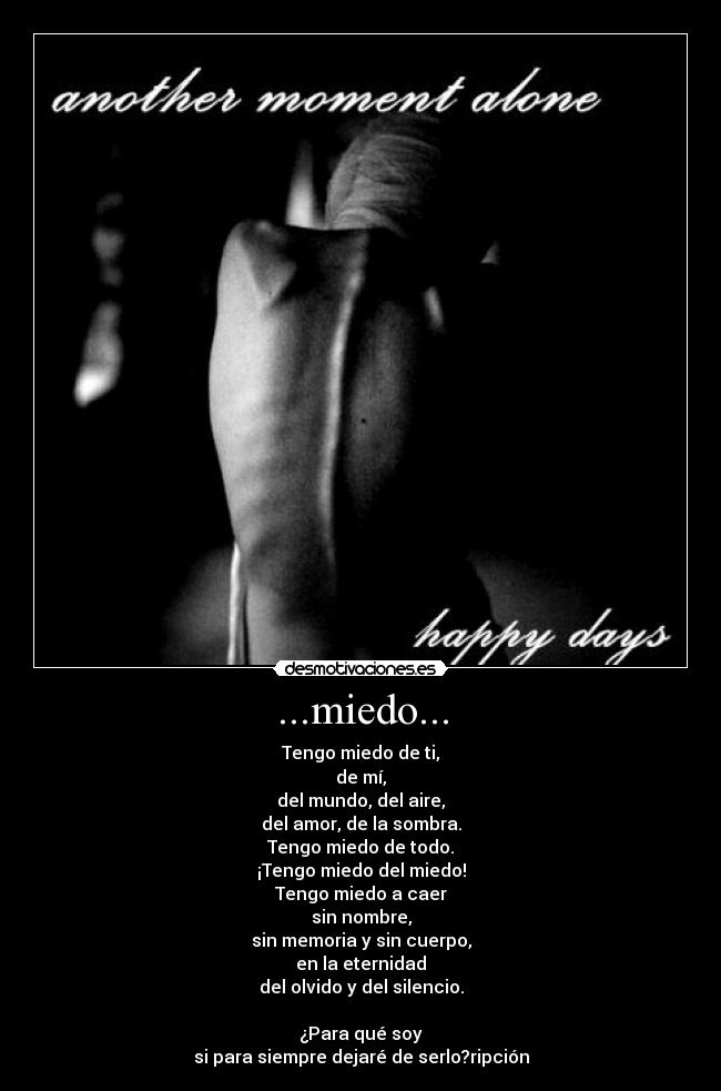...miedo... - Tengo miedo de ti,
de mí,
del mundo, del aire,
del amor, de la sombra.
Tengo miedo de todo.
¡Tengo miedo del miedo!
Tengo miedo a caer
sin nombre,
sin memoria y sin cuerpo,
en la eternidad
del olvido y del silencio.

¿Para qué soy
si para siempre dejaré de serlo?ripción