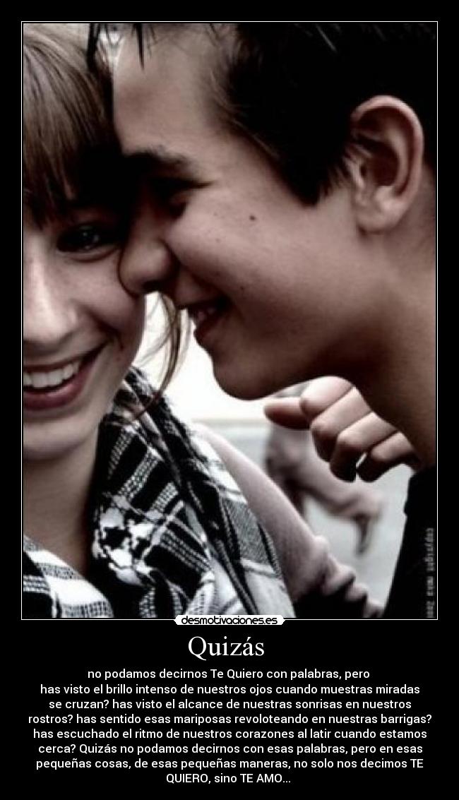 Quizás - no podamos decirnos Te Quiero con palabras, pero
has visto el brillo intenso de nuestros ojos cuando muestras miradas
se cruzan? has visto el alcance de nuestras sonrisas en nuestros
rostros? has sentido esas mariposas revoloteando en nuestras barrigas?
has escuchado el ritmo de nuestros corazones al latir cuando estamos
cerca? Quizás no podamos decirnos con esas palabras, pero en esas
pequeñas cosas, de esas pequeñas maneras, no solo nos decimos TE
QUIERO, sino TE AMO...