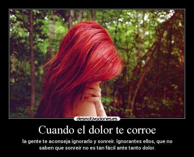 Cuando el dolor te corroe - la gente te aconseja ignorarlo y sonreír. Ignorantes ellos, que no
saben que sonreír no es tan fácil ante tanto dolor.