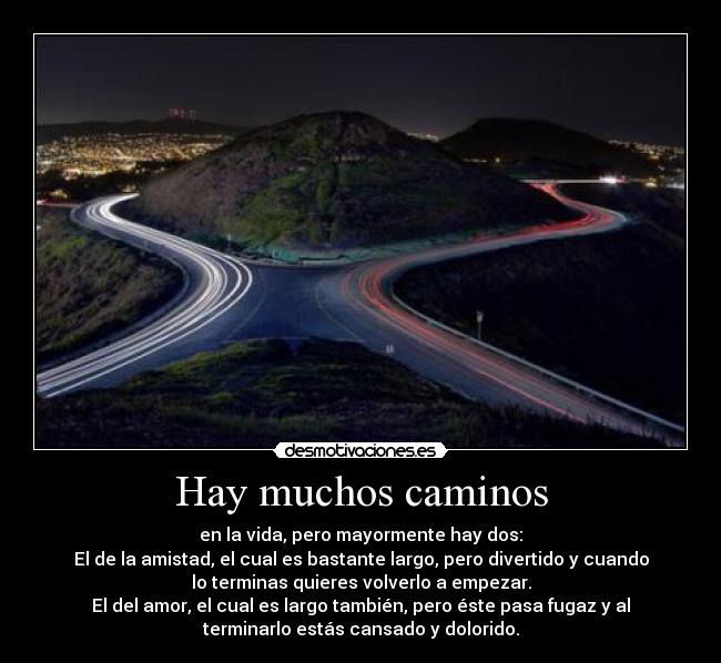 Hay muchos caminos - en la vida, pero mayormente hay dos:
El de la amistad, el cual es bastante largo, pero divertido y cuando
lo terminas quieres volverlo a empezar.
El del amor, el cual es largo también, pero éste pasa fugaz y al
terminarlo estás cansado y dolorido.