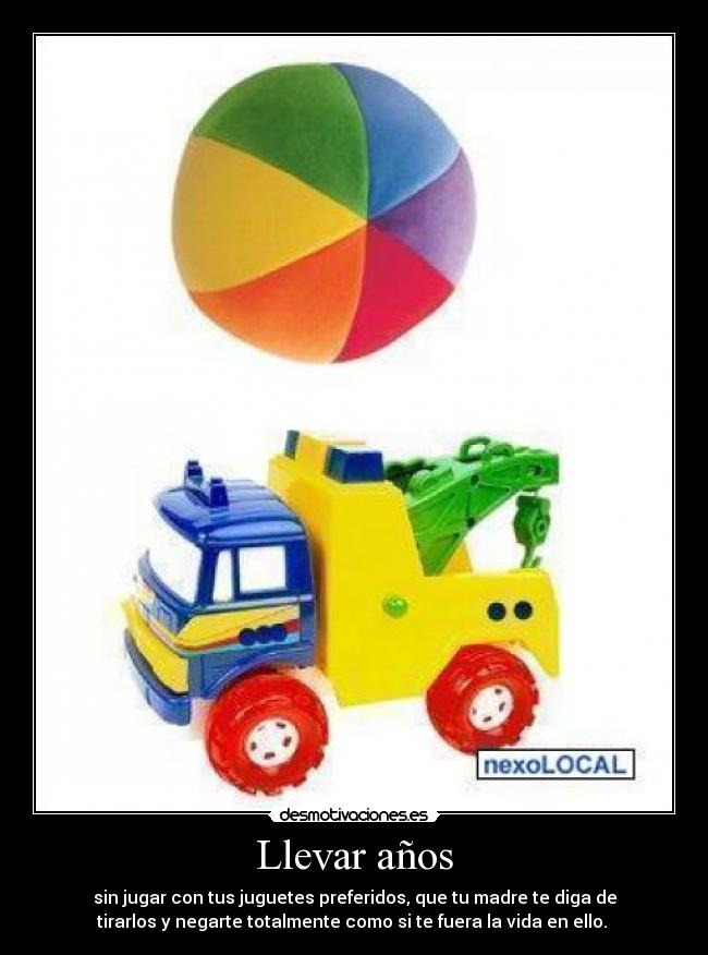 Llevar años - sin jugar con tus juguetes preferidos, que tu madre te diga de
tirarlos y negarte totalmente como si te fuera la vida en ello.