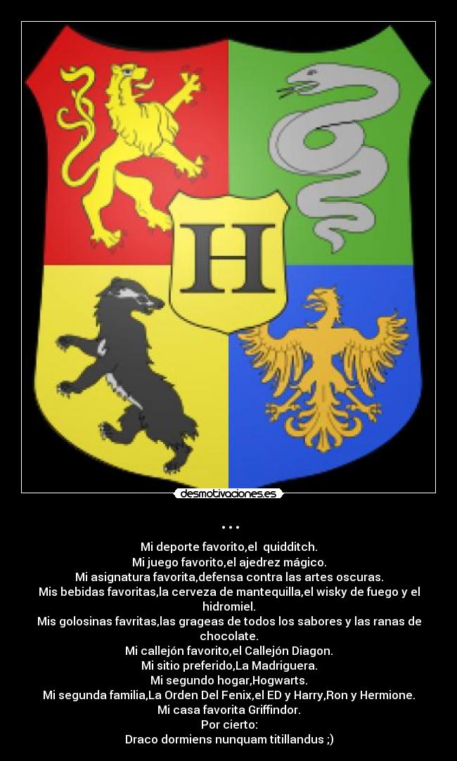 ... - Mi deporte favorito,el quidditch.
Mi juego favorito,el ajedrez mágico.
Mi asignatura favorita,defensa contra las artes oscuras.
Mis bebidas favoritas,la cerveza de mantequilla,el wisky de fuego y el hidromiel.
Mis golosinas favritas,las grageas de todos los sabores y las ranas de chocolate.
Mi callejón favorito,el Callejón Diagon.
Mi sitio preferido,La Madriguera.
Mi segundo hogar,Hogwarts.
Mi segunda familia,La Orden Del Fenix,el ED y Harry,Ron y Hermione.
Mi casa favorita Griffindor.
Por cierto:
Draco dormiens nunquam titillandus ;)