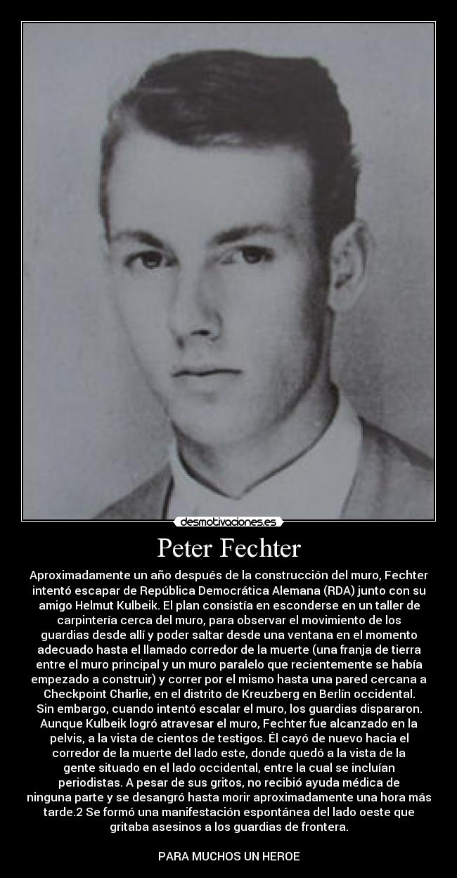 Peter Fechter - Aproximadamente un año después de la construcción del muro, Fechter
intentó escapar de República Democrática Alemana (RDA) junto con su
amigo Helmut Kulbeik. El plan consistía en esconderse en un taller de
carpintería cerca del muro, para observar el movimiento de los
guardias desde allí y poder saltar desde una ventana en el momento
adecuado hasta el llamado corredor de la muerte (una franja de tierra
entre el muro principal y un muro paralelo que recientemente se había
empezado a construir) y correr por el mismo hasta una pared cercana a
Checkpoint Charlie, en el distrito de Kreuzberg en Berlín occidental.
Sin embargo, cuando intentó escalar el muro, los guardias dispararon.
Aunque Kulbeik logró atravesar el muro, Fechter fue alcanzado en la
pelvis, a la vista de cientos de testigos. Él cayó de nuevo hacia el
corredor de la muerte del lado este, donde quedó a la vista de la
gente situado en el lado occidental, entre la cual se incluían
periodistas. A pesar de sus gritos, no recibió ayuda médica de
ninguna parte y se desangró hasta morir aproximadamente una hora más
tarde.2 Se formó una manifestación espontánea del lado oeste que
gritaba asesinos a los guardias de frontera.

PARA MUCHOS UN HEROE