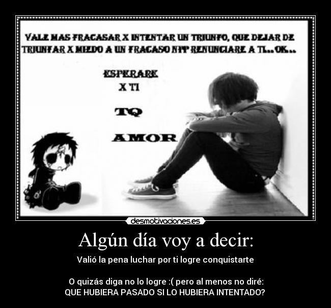 Algún día voy a decir: - Valió la pena luchar por ti logre conquistarte♥

O quizás diga no lo logre :( pero al menos no diré:
QUE HUBIERA PASADO SI LO HUBIERA INTENTADO? 